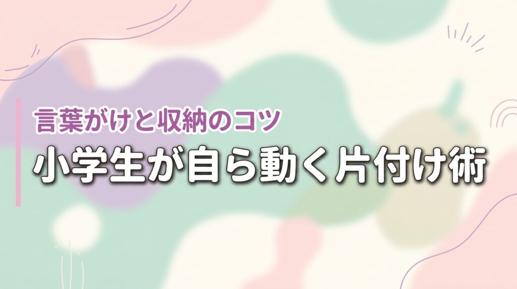 小学生が片付けないイライラにさよなら！子供が自ら動く言葉がけと収納のコツ